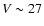 $V \sim 27$
