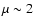 $\mu \sim 2$