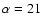 $\alpha =21$