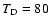 $T_{\rm D} = 80$