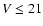 $V \le 21$