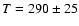 $T=290\pm 25$