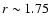 $r\sim 1.75$