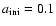 $a_{\rm ini}=0.1$