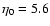 $\eta_{0} = 5.6$