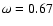 $\omega=0.67$