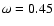 $\omega=0.45$