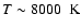 $T \sim 8000~ \mbox{ K}$