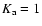 $K_{\rm a}=1$