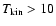 $T_{\rm kin} > 10$