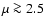 $\mu\ga 2.5$