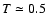 $T\simeq 0.5$