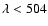 $\lambda<504$