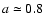 $a
\simeq 0.8$