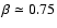$\beta \simeq 0.75$