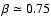 $\beta \simeq 0.75$