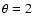 $\theta = 2$