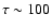 $\tau \sim 100$