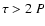 $\tau >2~P$