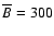 $\overline {B}=300$