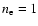 $n_{\rm e}=1$