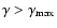 $\gamma>\gamma_{\rm max}$