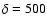$\delta=500$