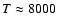 $T \approx 8000$