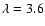 $\lambda=3.6$