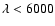 $\lambda < 6000$