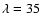 $\lambda=35$