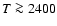 $T\ga2400$