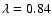 $\lambda =0.84$