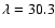 $\lambda = 30.3$