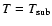 $T=T_{\rm sub}$