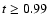 $t \geq 0.99$