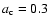 $a_{\rm c}=0.3$