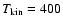 $T_{\rm kin}=400$