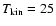 $T_{\rm kin}=25$