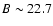 $B \sim 22.7$