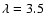 $\lambda=3.5$
