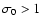 $\sigma_0>1$