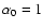 $\alpha_0=1$