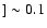 $]\sim 0.1$