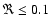 $\Re\le 0.1$