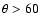 $\theta > 60$