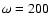 $\omega=200$