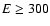 $E\ge 300$