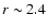 $r\sim2.4$