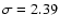 $\sigma =2.39$